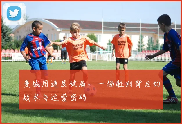曼城用速度破局，一场胜利背后的战术与运营密码