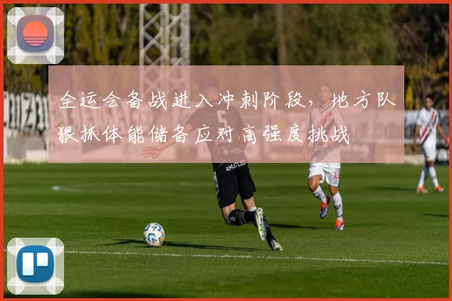 全运会备战进入冲刺阶段,地方队狠抓体能储备应对高强度挑战
