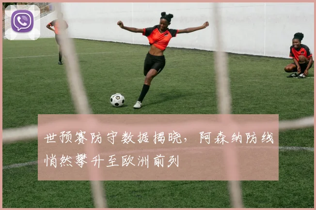 世预赛防守数据揭晓，阿森纳防线悄然攀升至欧洲前列