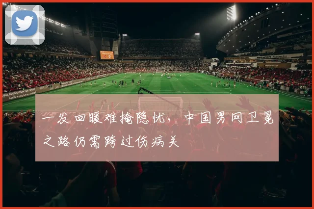 一发回暖难掩隐忧，中国男网卫冕之路仍需跨过伤病关