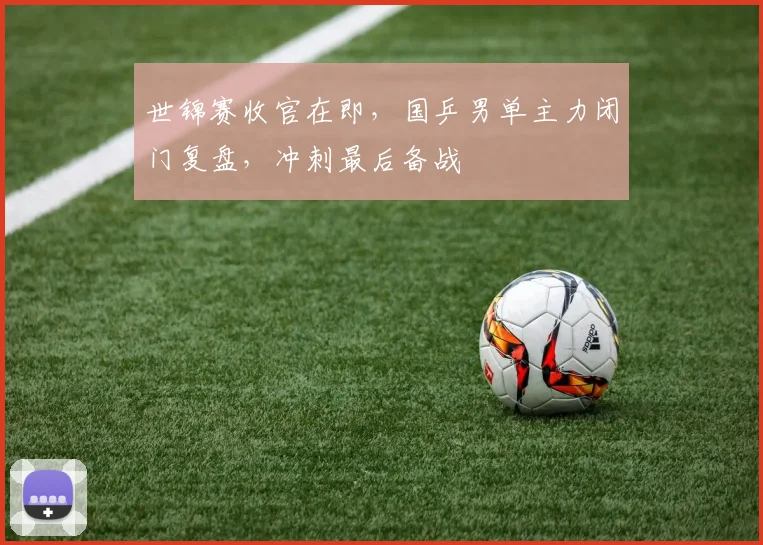 世锦赛收官在即，国乒男单主力闭门复盘，冲刺最后备战