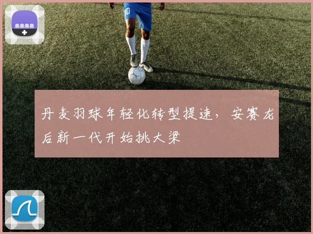丹麦羽球年轻化转型提速，安赛龙后新一代开始挑大梁