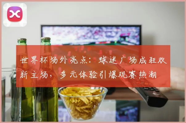 世界杯场外亮点：球迷广场成狂欢新主场，多元体验引爆观赛热潮