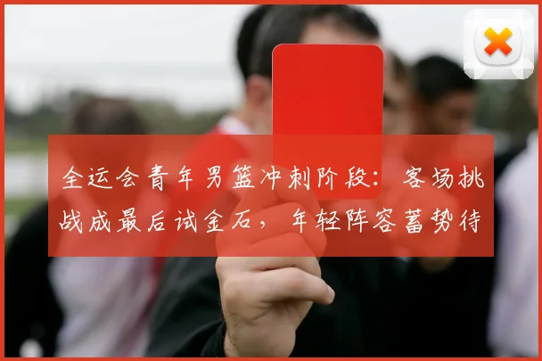 全运会青年男篮冲刺阶段：客场挑战成最后试金石，年轻阵容蓄势待发