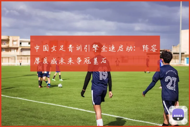 中国女足青训引擎全速启动：阵容厚度成未来争冠基石