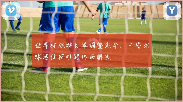 世界杯旅游订单调整完毕，卡塔尔球迷住宿难题终获解决
