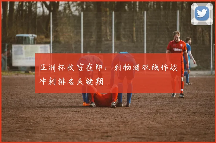 亚洲杯收官在即,利物浦双线作战冲刺排名关键期