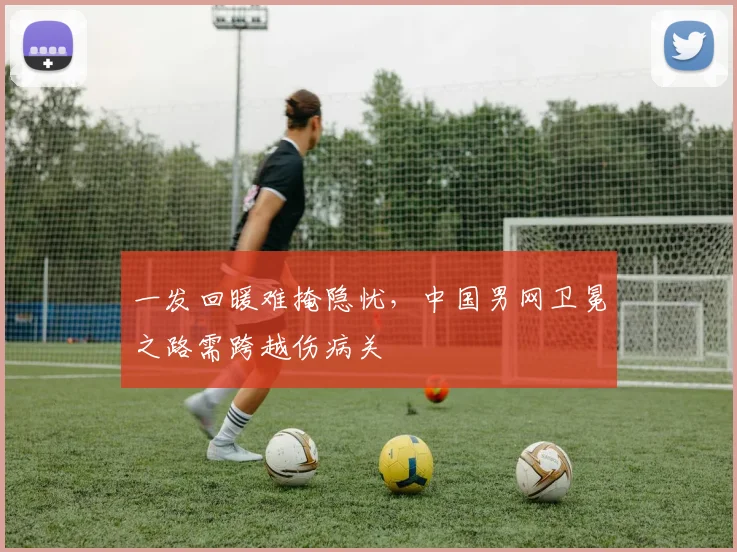 一发回暖难掩隐忧，中国男网卫冕之路需跨越伤病关