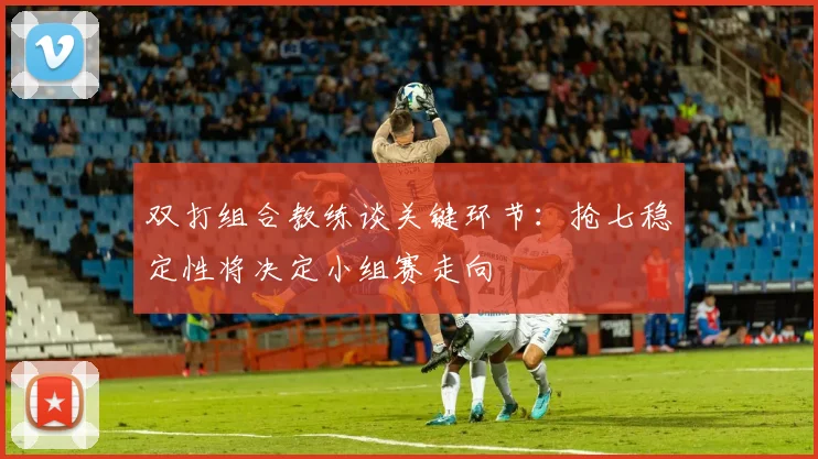 双打组合教练谈关键环节：抢七稳定性将决定小组赛走向
