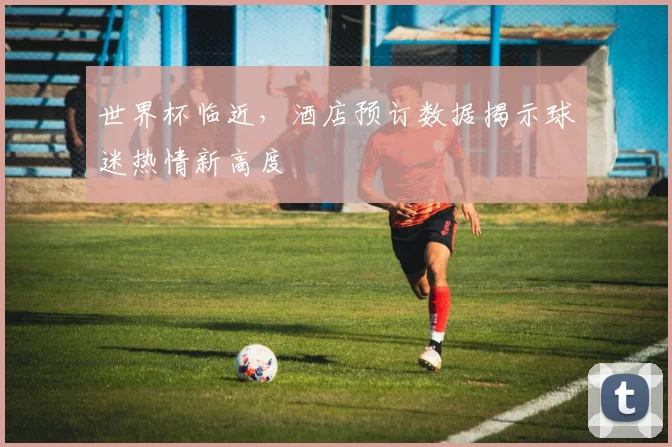 世界杯临近，酒店预订数据揭示球迷热情新高度