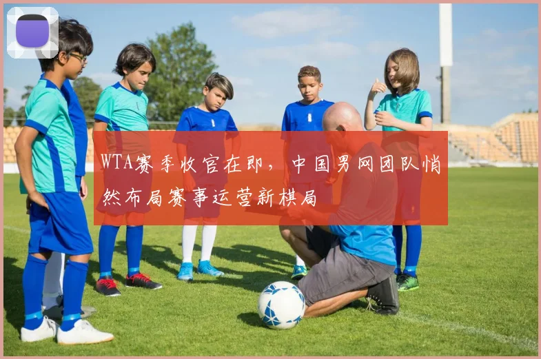 WTA赛季收官在即,中国男网团队悄然布局赛事运营新棋局