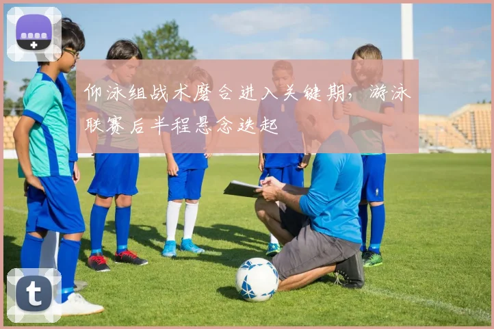 仰泳组战术磨合进入关键期,游泳联赛后半程悬念迭起
