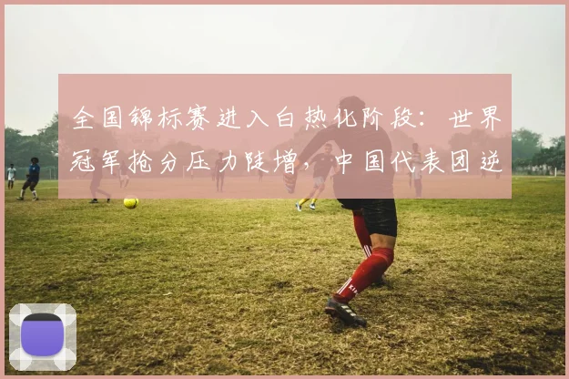 全国锦标赛进入白热化阶段:世界冠军抢分压力陡增,中国代表团逆势突围仍有戏