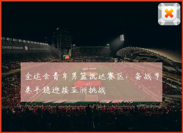 全运会青年男篮抵达赛区,备战节奏平稳迎接亚洲挑战