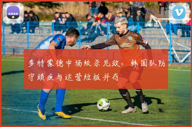 多特蒙德中场绞杀见效，韩国队防守顽疾与运营短板并存