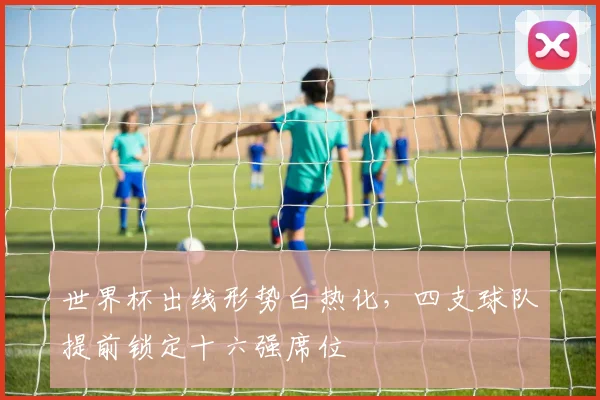 世界杯出线形势白热化，四支球队提前锁定十六强席位