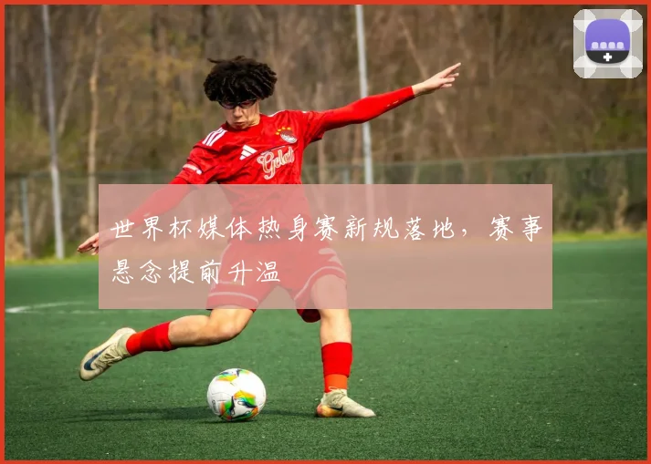 世界杯媒体热身赛新规落地,赛事悬念提前升温