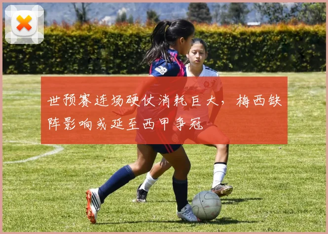 世预赛连场硬仗消耗巨大，梅西缺阵影响或延至西甲争冠