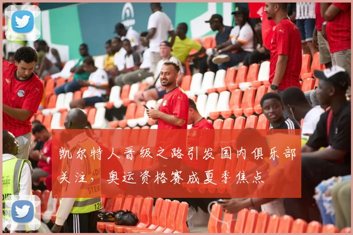 凯尔特人晋级之路引发国内俱乐部关注,奥运资格赛成夏季焦点