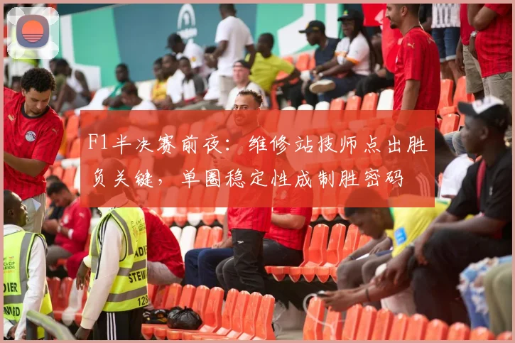 F1半决赛前夜：维修站技师点出胜负关键，单圈稳定性成制胜密码