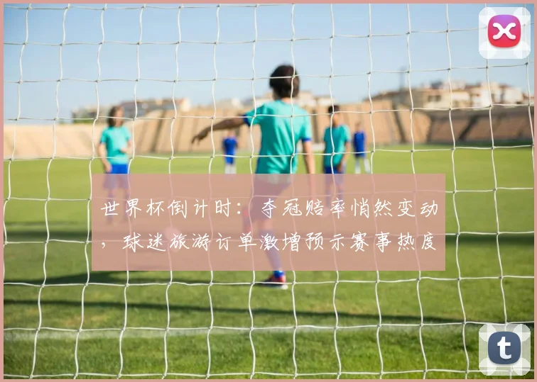 世界杯倒计时：夺冠赔率悄然变动，球迷旅游订单激增预示赛事热度
