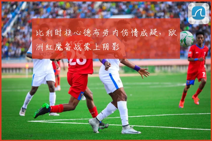 比利时核心德布劳内伤情成疑，欧洲红魔备战蒙上阴影