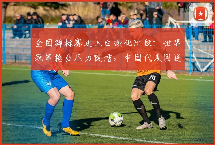 全国锦标赛进入白热化阶段:世界冠军抢分压力陡增,中国代表团逆势突围仍有戏