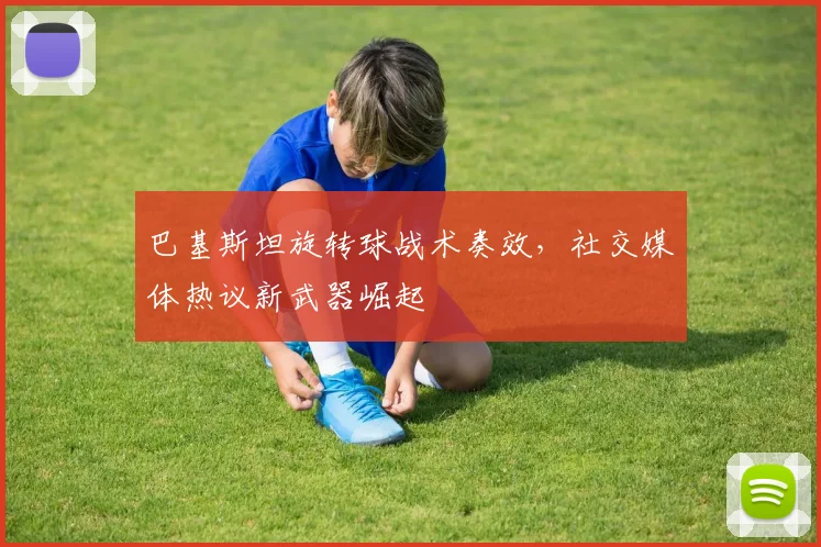 巴基斯坦旋转球战术奏效，社交媒体热议新武器崛起