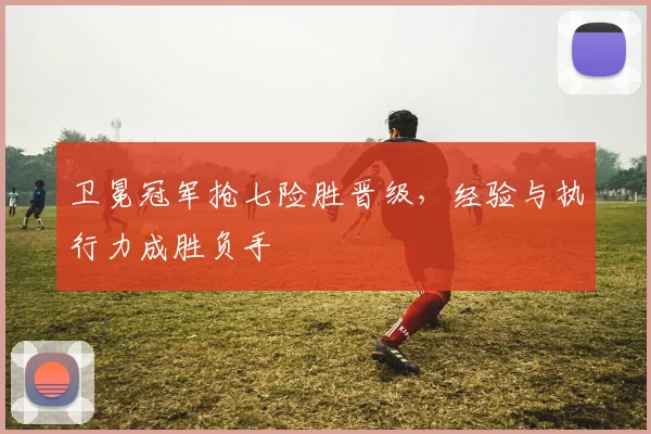 卫冕冠军抢七险胜晋级，经验与执行力成胜负手
