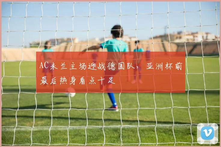 AC米兰主场迎战德国队，亚洲杯前最后热身看点十足
