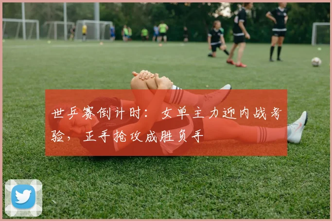 世乒赛倒计时：女单主力迎内战考验，正手抢攻成胜负手