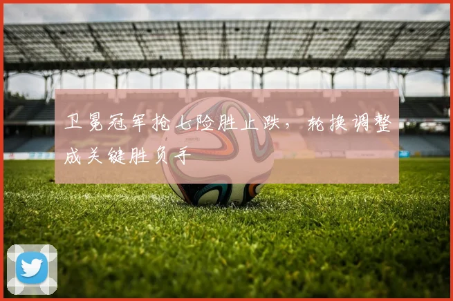 卫冕冠军抢七险胜止跌，轮换调整成关键胜负手