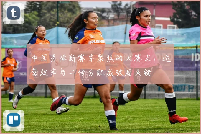 中国男排新赛季聚焦两大赛点，运营效率与二传分配成破局关键