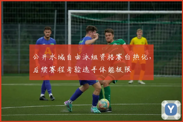 公开水域自由泳组资格赛白热化,后续赛程考验选手体能极限