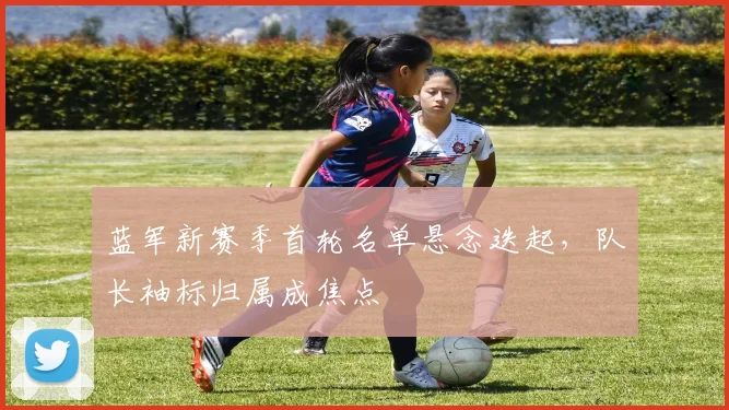 蓝军新赛季首轮名单悬念迭起，队长袖标归属成焦点