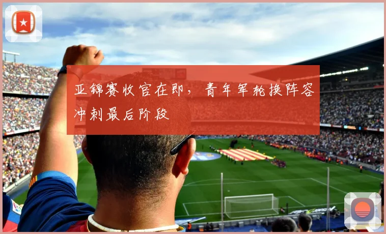 亚锦赛收官在即,青年军轮换阵容冲刺最后阶段