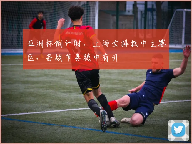 亚洲杯倒计时,上海女排抵中立赛区,备战节奏稳中有升