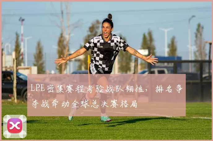 LPL密集赛程考验战队韧性，排名争夺战牵动全球总决赛格局