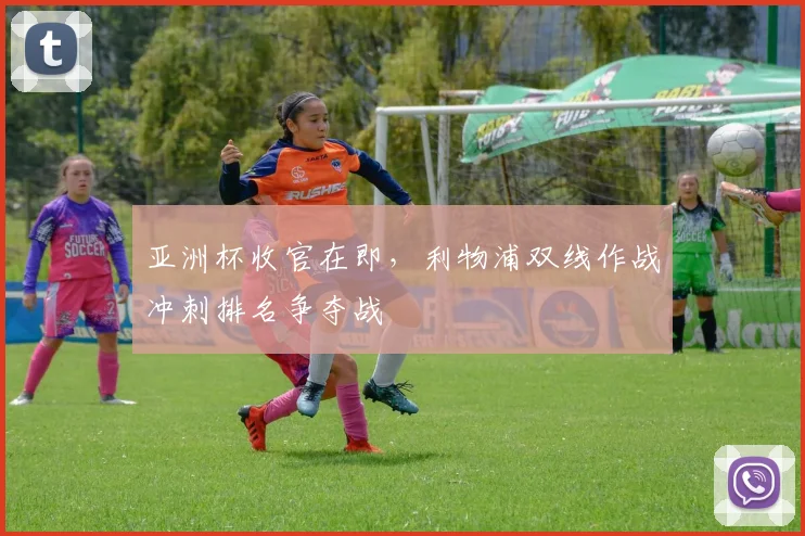 亚洲杯收官在即,利物浦双线作战冲刺排名争夺战