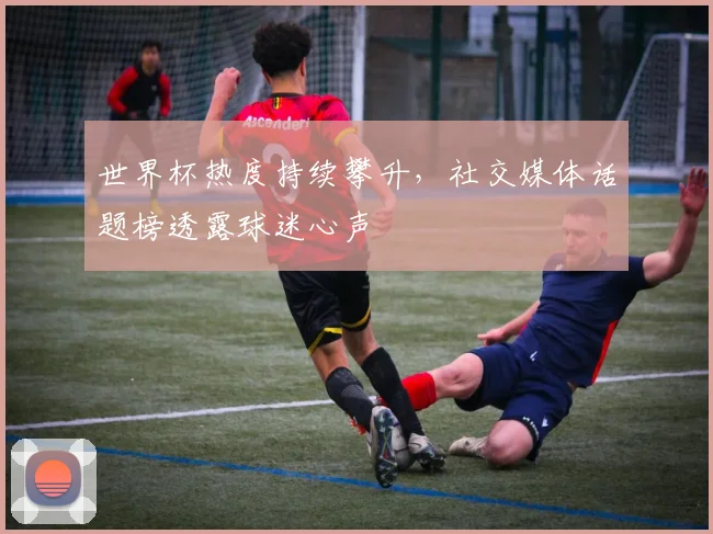 世界杯热度持续攀升，社交媒体话题榜透露球迷心声