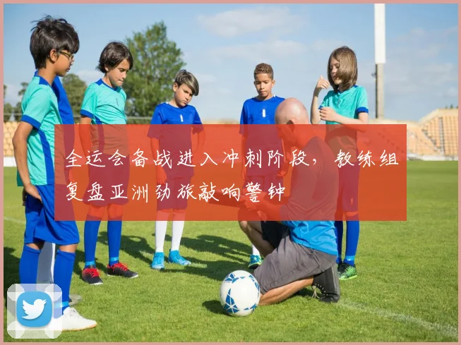 全运会备战进入冲刺阶段,教练组复盘亚洲劲旅敲响警钟
