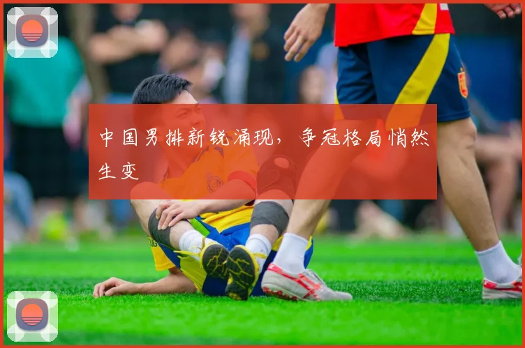 中国男排新锐涌现，争冠格局悄然生变