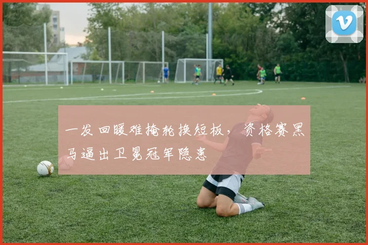 一发回暖难掩轮换短板，资格赛黑马逼出卫冕冠军隐患