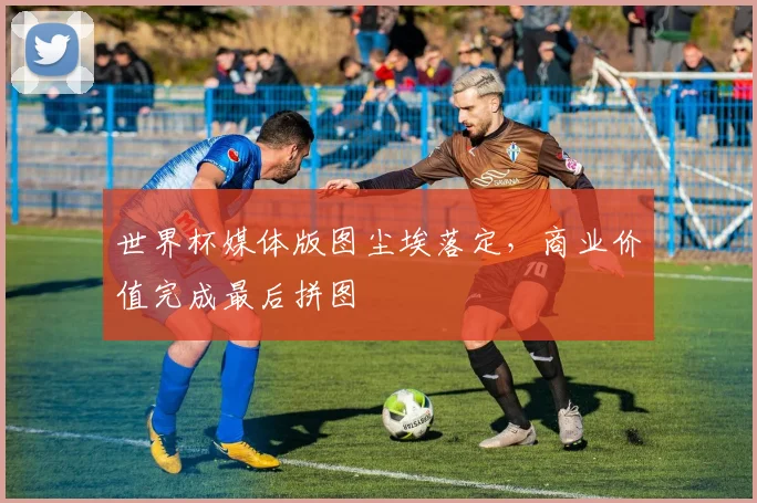 世界杯媒体版图尘埃落定,商业价值完成最后拼图