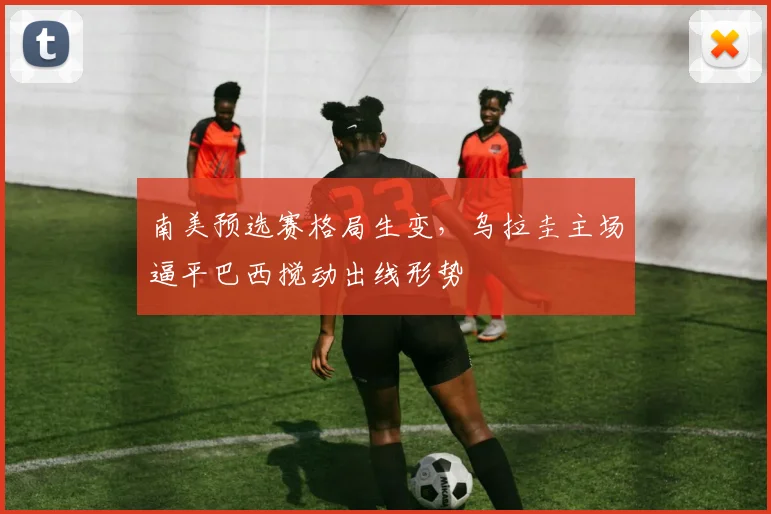 南美预选赛格局生变，乌拉圭主场逼平巴西搅动出线形势