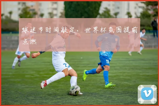 球迷节时间敲定，世界杯氛围提前点燃
