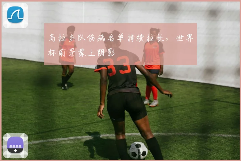 乌拉圭队伤病名单持续拉长，世界杯前景蒙上阴影