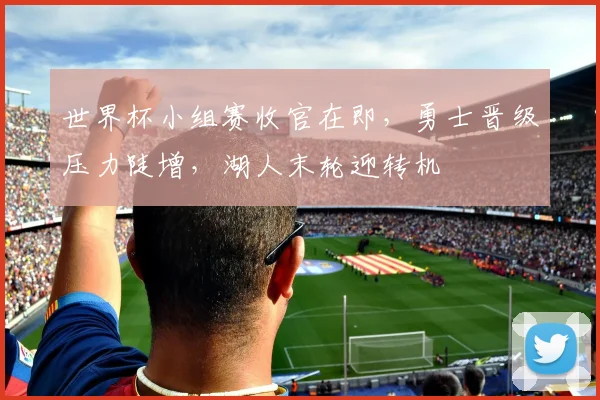 世界杯小组赛收官在即，勇士晋级压力陡增，湖人末轮迎转机