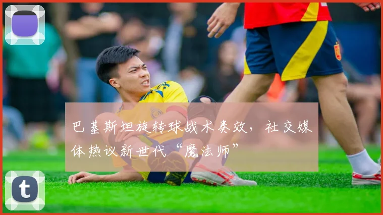 巴基斯坦旋转球战术奏效，社交媒体热议新世代“魔法师”
