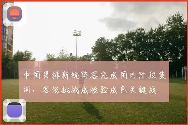 中国男排新锐阵容完成国内阶段集训，客场挑战成检验成色关键战